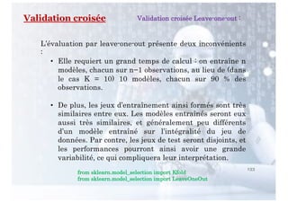 133
Validation croisée
L’évaluation par leave-one-out présente deux inconvénients
:
• Elle requiert un grand temps de calcul : on entraîne n
modèles, chacun sur n−1 observations, au lieu de (dans
le cas K = 10) 10 modèles, chacun sur 90 % des
observations.
• De plus, les jeux d’entraînement ainsi formés sont très
similaires entre eux. Les modèles entraînés seront eux
aussi très similaires, et généralement peu différents
d’un modèle entraîné sur l’intégralité du jeu de
données. Par contre, les jeux de test seront disjoints, et
les performances pourront ainsi avoir une grande
variabilité, ce qui compliquera leur interprétation.
Validation croisée Leave-one-out :
from sklearn.model_selection import Kfold
from sklearn.model_selection import LeaveOneOut
 