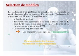 Sélection de modèles
134
Le traitement d’un problème de modélisation décisionnelle à
partir d’un ensemble de données !" nécessite l’évaluation de
plusieurs « procédures » de modélisation :
• la famille de modèles ,
• des paramètres spécifiques à la famille choisie (par ex. K
pour KNN, max_depth pour decision tree, le type et la
variance du noyau pour une SVM),
• Le critère de régularisation etc
Ces paramètres sont appelés « hyperparamètres
».
Comment choisir de « bonnes »
valeurs pour ces hyperparamètres
?
 