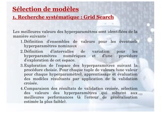 Sélection de modèles
1. Recherche systématique : Grid Search
135
Les meilleures valeurs des hyperparamètres sont identifiées de la
manière suivante :
1.Définition d’ensembles de valeurs pour les éventuels
hyperparamètres nominaux
2.Définition d’intervalles de variation pour les
hyperparamètres numériques et d’une procédure
d’exploration de cet espace.
3.Exploration de l’espace des hyperparamètres suivant la
procédure choisie. Pour chaque tuple de valeurs (une valeur
pour chaque hyperparamètre), apprentissage et évaluation
des modèles résultants par application de la validation
croisée.
4.Comparaison des résultats de validation croisée, sélection
des valeurs des hyperparamètres qui mènent aux
meilleures performances (à l’erreur de généralisation
estimée la plus faible).
 