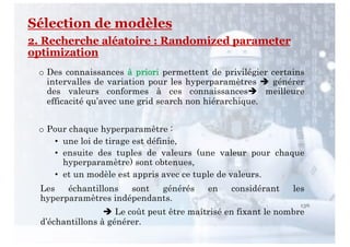 136
Sélection de modèles
2. Recherche aléatoire : Randomized parameter
optimization
o Des connaissances à priori permettent de privilégier certains
intervalles de variation pour les hyperparamètres è générer
des valeurs conformes à ces connaissancesè meilleure
efficacité qu’avec une grid search non hiérarchique.
o Pour chaque hyperparamètre :
• une loi de tirage est définie,
• ensuite des tuples de valeurs (une valeur pour chaque
hyperparamètre) sont obtenues,
• et un modèle est appris avec ce tuple de valeurs.
Les échantillons sont générés en considérant les
hyperparamètres indépendants.
è Le coût peut être maîtrisé en fixant le nombre
d’échantillons à générer.
 
