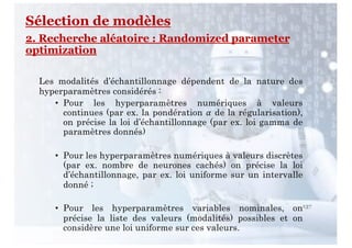 137
Les modalités d’échantillonnage dépendent de la nature des
hyperparamètres considérés :
• Pour les hyperparamètres numériques à valeurs
continues (par ex. la pondération ! de la régularisation),
on précise la loi d’échantillonnage (par ex. loi gamma de
paramètres donnés)
• Pour les hyperparamètres numériques à valeurs discrètes
(par ex. nombre de neurones cachés) on précise la loi
d’échantillonnage, par ex. loi uniforme sur un intervalle
donné ;
• Pour les hyperparamètres variables nominales, on
précise la liste des valeurs (modalités) possibles et on
considère une loi uniforme sur ces valeurs.
Sélection de modèles
2. Recherche aléatoire : Randomized parameter
optimization
 