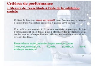 Critères de performance
1. Mesure de l ’exactitude à l’aide de la validation
croisée
Utiliser la fonction cross_val_score() pour évaluer votre modèle
à l’aide d’une validation croisée à K passes (k=3 par ex)
Une validation croisée à K passes consiste à partager le jeu
d’entrainement en K blocs, puis à effectuer des prédictions et à
les évaluer sur chaque bloc en utilisant un modèle entrainé sur
le reste des blocs
From sklearn.model_selection import cross_val_score
Cross_val_score(sgd_clf, X_train, y_train_5, cv=3,
scoring=« accuracy»)
138
 