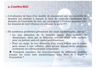 139
o L’évaluation de base d’un modèle de classement sur un ensemble de
données est réalisée à travers le taux de mauvais classement des
données de l’ensemble de test, qui correspond à l’erreur moyenne (sur
les données de test) obtenue en utilisant la perte 0-1.
o De nombreux problèmes présentent des couts asymétriques , par ex :
• La non détection de la maladie grave d’un patient est
dramatique, alors que la détection erronée d’une telle maladie
pour un patient sain est moins problématique.
• Pour un cargo, la non détection d’un autre navire par le radar
peut mener à une collision, alors qu’une fausse alerte provoque
seulement un ralentissement temporaire.
è Comment examiner les caractéristiques de différents modèles
lorsque les couts sont asymétriques, sans fixer le « degré »
d’asymétrie ?
3. Courbes ROC
 