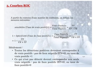 140
A partir du contenu d’une matrice de confusion, on définit les
mesures suivantes :
!"#!$%$&$'" ()*+ ," -.)$! /0!$'$1! =
3.)$! 40!$'$1!
(0')& 40!$'$1!
=
34
34 + 67
1 − :/é<$1$<$'é (()*+ ," 1)*+ /0!$'$1!) =
6)*+ 40!$'$1!
(0')& 7é?)'$1!
=
64
37 + 64
= 1 −
37
37 + 64
Idéalement :
• Toutes les détections positives devraient correspondre à
de vrais positifs : pas de faux négatifs (FN=0), ou taux de
vrais positifs =1
• Ce qui n’est pas détecté devrait correspondre aux seuls
vrais négatifs : pas de faux positifs (FP=0), ou taux de
faux positifs=0
3. Courbes ROC
 