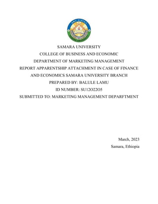 SAMARA UNIVERSITY
COLLEGE OF BUSINESS AND ECONOMIC
DEPARTMENT OF MARKETING MANAGEMENT
REPORT APPARENTSHIP ATTACHMENT IN CASE OF FINANCE
AND ECONOMICS SAMARA UNIVERSITY BRANCH
PREPARED BY: BALULE LAMU
ID NUMBER: SU12O22O5
SUBMITTED TO: MARKETING MANAGEMENT DEPARFTMENT
March, 2023
Samara, Ethiopia
 
