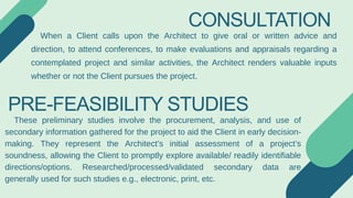 CONSULTATION
When a Client calls upon the Architect to give oral or written advice and
direction, to attend conferences, to make evaluations and appraisals regarding a
contemplated project and similar activities, the Architect renders valuable inputs
whether or not the Client pursues the project.
PRE-FEASIBILITY STUDIES
These preliminary studies involve the procurement, analysis, and use of
secondary information gathered for the project to aid the Client in early decision-
making. They represent the Architect’s initial assessment of a project’s
soundness, allowing the Client to promptly explore available/ readily identifiable
directions/options. Researched/processed/validated secondary data are
generally used for such studies e.g., electronic, print, etc.
 