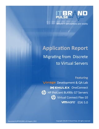 Where IT perceptions are reality

Application Report
Migrating from Discrete
to Virtual Servers
Featuring
Development & QA Lab
OneConnect
HP ProLiant BL490c G7 Servers
Virtual Connect Flex-10
ESXi 5.0

Document # APP2012001 v10 August, 2012

Copyright 2012© IT Brand Pulse. All rights reserved.

 