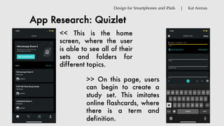 App Research: Quizlet
Design for Smartphones and iPads | Kat Arenas
<< This is the home
screen, where the user
is able to see all of their
sets and folders for
different topics.
>> On this page, users
can begin to create a
study set. This imitates
online flashcards, where
there is a term and
definition.
 