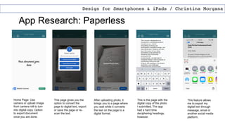 App Research: Paperless
Design for Smartphones & iPads / Christina Morgana
Home Page: Use
camera or upload image
from camera roll to turn
into digital copy. Option
to export document
once you are done.
After uploading photo, it
brings you to a page where
you wait while it converts
the text on the page to a
digital format.
This is the page with the
digital copy of the photo
I submitted. The app
had a hard time
deciphering headings,
however.
This page gives you the
option to convert the
page to digital text, export
or save the page or re-
scan the text.
This feature allows
me to export my
digital text through
message, email or
another social media
platform.
 