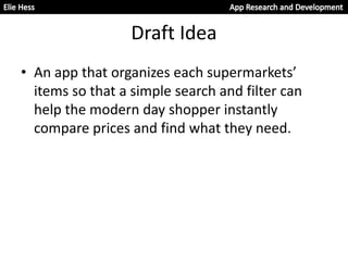 Draft Idea
• An app that organizes each supermarkets’
items so that a simple search and filter can
help the modern day shopper instantly
compare prices and find what they need.
 