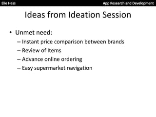Ideas from Ideation Session
• Unmet need:
– Instant price comparison between brands
– Review of Items
– Advance online ordering
– Easy supermarket navigation
 