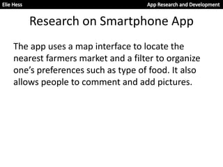 Research on Smartphone App
The app uses a map interface to locate the
nearest farmers market and a filter to organize
one’s preferences such as type of food. It also
allows people to comment and add pictures.
 