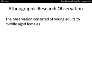Ethnographic Research Observation
The observation consisted of young adults to
middle aged females.
Elie Hess App Research and Development
 