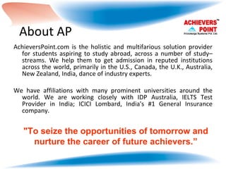 About AP AchieversPoint.com is the holistic and multifarious solution provider for students aspiring to study abroad, across a number of study–streams. We help them to get admission in reputed institutions across the world, primarily in the U.S., Canada, the U.K., Australia, New Zealand, India, dance of industry experts.  We have affiliations with many prominent universities around the world. We are working closely with IDP Australia, IELTS Test Provider in India; ICICI Lombard, India's #1 General Insurance company. "To seize the opportunities of tomorrow and nurture the career of future achievers.” 