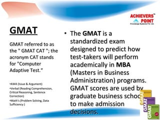 GMAT   The  GMAT  is a standardized exam designed to predict how test-takers will perform academically in  MBA  (Masters in Business Administration) programs. GMAT scores are used by graduate business schools to make admission decisions. GMAT referred to as the " GMAT CAT "; the acronym CAT stands for "Computer Adaptive Test.“  AWA (Issue & Argument) Verbal (Reading Comprehension, Critical Reasoning, Sentence Correction) Math's (Problem Solving, Data Sufficiency ) 