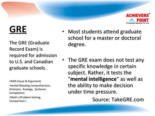 GRE   Most students attend graduate school for a master or doctoral degree.  The GRE exam does not test any specific knowledge in certain subject. Rather, it tests the " mental intelligence " as well as the ability to make decision under time pressure. Source: TakeGRE.com The GRE (Graduate Record Exam) is required for admission to U.S. and Canadian graduate schools.  AWA (Issue & Argument) Verbal (Reading Comprehension, Antonym,  Analogy,  Sentence Completion) Math's (Problem Solving,  Comparision ) 