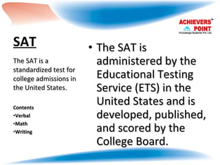 SAT The SAT is administered by the Educational Testing Service (ETS) in the United States and is developed, published, and scored by the College Board. The SAT is a standardized test for college admissions in the United States. Contents Verbal Math Writing 