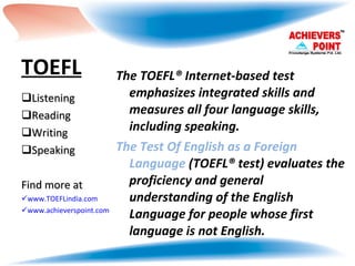TOEFL The TOEFL® Internet-based test emphasizes integrated skills and measures all four language skills, including speaking.  The Test Of English as a Foreign Language  (TOEFL® test) evaluates the proficiency and general understanding of the English Language for people whose first language is not English.  Listening  Reading Writing Speaking Find more at www.TOEFLindia.com www.achieverspoint.com   