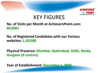 KEY FIGURES No. of Visits per Month at AchieversPoint.com:  60,000+ No. of Registered Candidates with our Various websites:  1,50,000 Physical Presence:  Mumbai, Hyderabad, Delhi, Noida, Gurgaon (9 centres) Year of Establishment:  December 1, 2006 