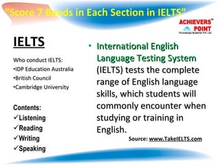 IELTS   International English Language Testing System  (IELTS) tests the complete range of English language skills, which students will commonly encounter when studying or training in English. Who conduct IELTS: IDP Education Australia  British Council  Cambridge University Contents: Listening  Reading Writing Speaking Source:  www.TakeIELTS.com “ Score 7 Bands in Each Section in IELTS” 