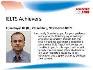 IELTS Achievers Arjun Dayal, BE (IT), Vasant Kunj, New Delhi-110070 I am really Grateful to you for your guidance and support in finishing my knowledge with practice and last minute tips that have helped me out to get a good band score in my IELTS Test. I will always be thankful to you in this regard and would definitely recommend other students to join your respected academy to get motivation and a spark that may brighten their careers. 