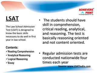 LSAT   The students should have skill in comprehension, critical reading, analytical, and reasoning. The test is basically reasoning oriented and not content oriented.  Regular admission tests are conducted nationwide four times each year  The Law School Admission Test (LSAT) is designed to know the basic skills necessary to do well in first year in law school. Contents: Reading Comprehension  Analytical Reasoning  Logical Reasoning Essay Source:  www.LSATindia.com 