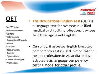 OET   The Occupational English Test  (OET) is a language test for overseas qualified medical and health professionals whose first language is not English.  Currently, it assesses English language competency as it is used in medical and health professions in Australia and is adaptable as language competency testing model for other profile.  For Whom: Professions tested Doctors Veterinarians Occupational Therapists Nurses Dietitians Radiographers Dentists Optometrists Speech Pathologists Pharmacists  
