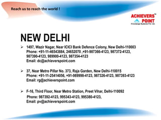 Reach us to reach the world ! NEW DELHI 1497, Wazir Nagar, Near ICICI Bank Defence Colony, New Delhi-110003 Phone: +91-11-46543884, 24652070 ,+91-987366-4123, 987372-4123,  987390-4123, 989900-4123, 987354-4123 Email: dc@achieverspoint.com 37, Near Metro Pillar No. 373, Raja Garden, New Delhi-110015 Phone: +91-11-25414056, +91-989998-4123, 987326-4123, 987393-4123 Email: rg@achieverspoint.com F-16, Third Floor, Near Metro Station, Preet Vihar, Delhi-110092 Phone: 987392-4123, 995343-4123, 995380-4123, Email: pv@achieverspoint.com 