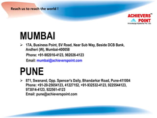 Reach us to reach the world ! MUMBAI 17A, Business Point, SV Road, Near Sub Way, Beside DCB Bank, Andheri (W), Mumbai-400058 Phone: +91-982016-4123, 982026-4123 Email:  [email_address] PUNE 871, Swanand, Opp. Spencer's Daily, Bhandarkar Road, Pune-411004 Phone: +91-20-25654123, 41227152, +91-932532-4123, 9225544123, 973014-4123, 922561-4123 Email: pune@achieverspoint.com 