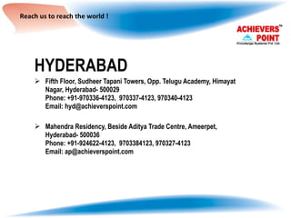 Reach us to reach the world ! HYDERABAD Fifth Floor, Sudheer Tapani Towers, Opp. Telugu Academy, Himayat Nagar, Hyderabad- 500029  Phone: +91-970336-4123,  970337-4123, 970340-4123 Email: hyd@achieverspoint.com Mahendra Residency, Beside Aditya Trade Centre, Ameerpet, Hyderabad- 500036 Phone: +91-924622-4123,  9703384123, 970327-4123 Email: ap@achieverspoint.com 