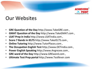 Our Websites GRE Question of the Day  http://www.TakeGRE.com , GMAT Question of the Day  http://www.TakeGMAT.com , LSAT Prep in India  http://www.LSATindia.com , Score 7 Bands in IELTS  http://www.TakeIELTS.com ,  Online Tutoring  http://www.TutorPlaces.com , The Occupation English Test  http://www.OETindia.com , Power English Speaking  http://www.Angrezee.com , GRE word of the Day  http://www.GREword.com , Ultimate Test Prep portal  http://www.Testfever.com 