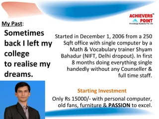 Started in December 1, 2006 from a 250 Sqft office with single computer by a Math & Vocabulary trainer Shyam Bahadur (NIFT, Delhi dropout). In first 8 months doing everything single handedly without any Counseller & full time staff. Starting Investment Only Rs 15000/- with personal computer, old fans, furniture &  PASSION  to excel. Sometimes back I left my college to realise my dreams. My Past : 