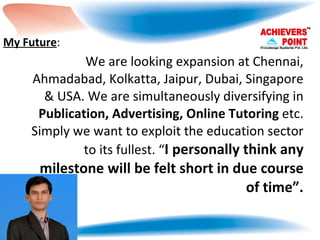 We are looking expansion at Chennai, Ahmadabad, Kolkatta, Jaipur, Dubai, Singapore & USA. We are simultaneously diversifying in  Publication, Advertising, Online Tutoring  etc. Simply we want to exploit the education sector to its fullest. “ I personally think any milestone will be felt short in due course of time”. My Future : 