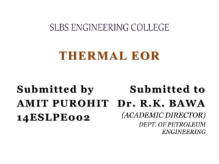 SLBS ENGINEERING COLLEGE
THERMAL EOR
Submitted by
AMIT PUROHIT
14ESLPE002
Submitted to
Dr. R.K. BAWA
(ACADEMIC DIRECTOR)
DEPT. OF PETROLEUM
ENGINEERING
 