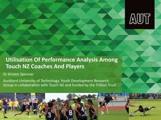 Utilisation Of Performance Analysis Among
Touch NZ Coaches And Players
Dr Kirsten Spencer
Auckland University of Technology, Youth Development Research
Group in collaboration with Touch NZ and funded by the Trillion Trust
 