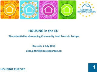HOUSING EUROPE
1
HOUSING in the EU
The potential for developing Community Land Trusts in Europe
Brussels 2 July 2013
alice.pittini@housingeurope.eu
 