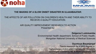 THE MAKING OF A SLOW ONSET DISASTER IN ULAANBAATAR:
THE AFFECTS OF AIR POLLUTION ON CHILDREN’S HEALTH AND THEIR ABILITY TO
RECEIVE A QUALITY EDUCATION.
AIR QUALITY IMPROVEMENT RESEARCH TO ACTION
Presented by:
Delgerzul Lodoisamba
Environmental Health department, School of Public Health,
Mongolian National University of Medical Sciences
Oyuntuya Bayanjargal
Thesis research for a joint degree in:
Humanitarian Action and International Relations
Groningen University, NL & Ruhr University, DE
 