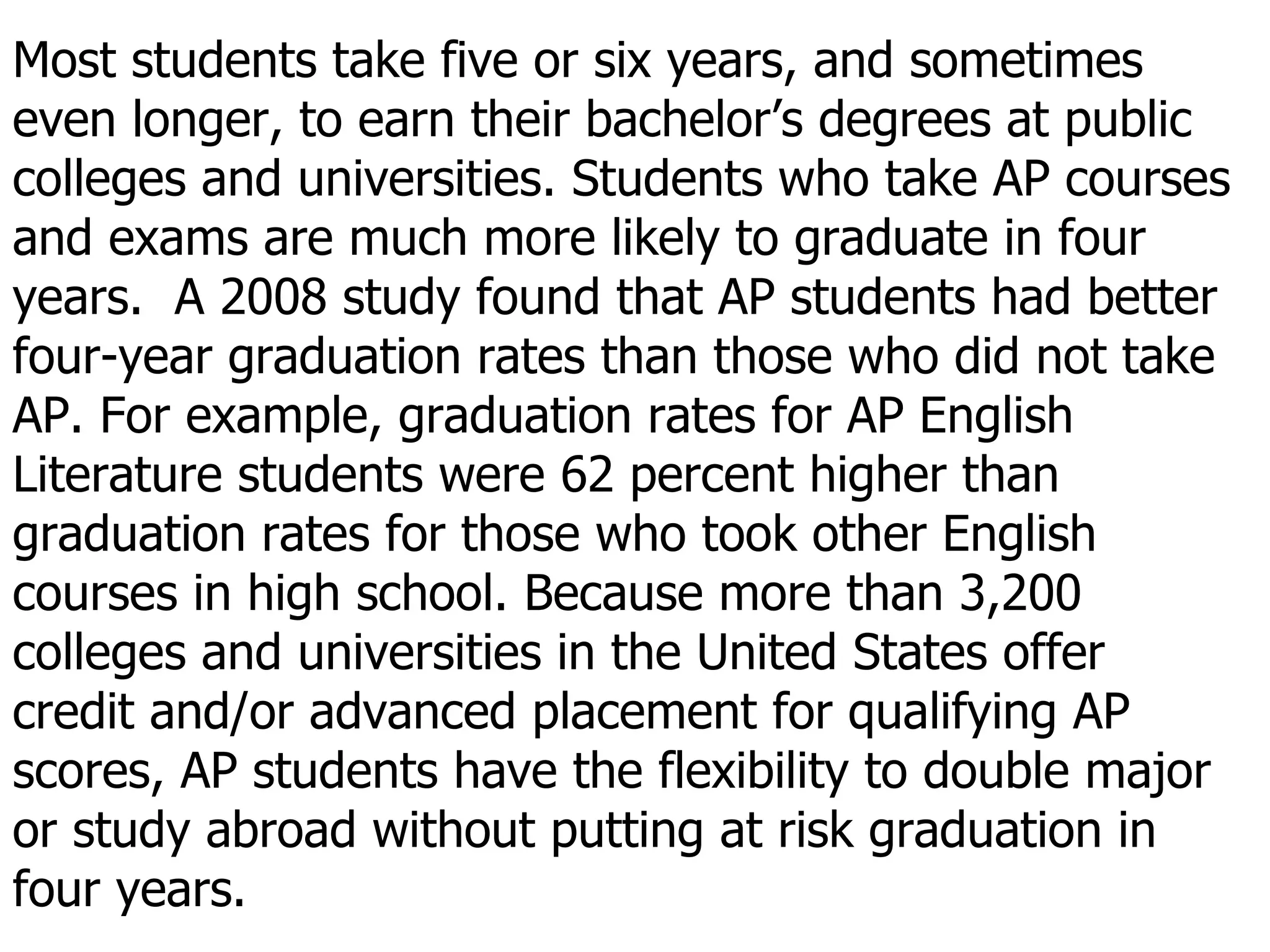 Most students take five or six years, and sometimes even longer, to earn their bachelor’s degrees at public colleges and universities. Students who take AP courses and exams are much more likely to graduate in four years.  A 2008 study found that AP students had better four-year graduation rates than those who did not take AP. For example, graduation rates for AP English Literature students were 62 percent higher than graduation rates for those who took other English courses in high school. Because more than 3,200 colleges and universities in the United States offer credit and/or advanced placement for qualifying AP scores, AP students have the flexibility to double major or study abroad without putting at risk graduation in four years. 