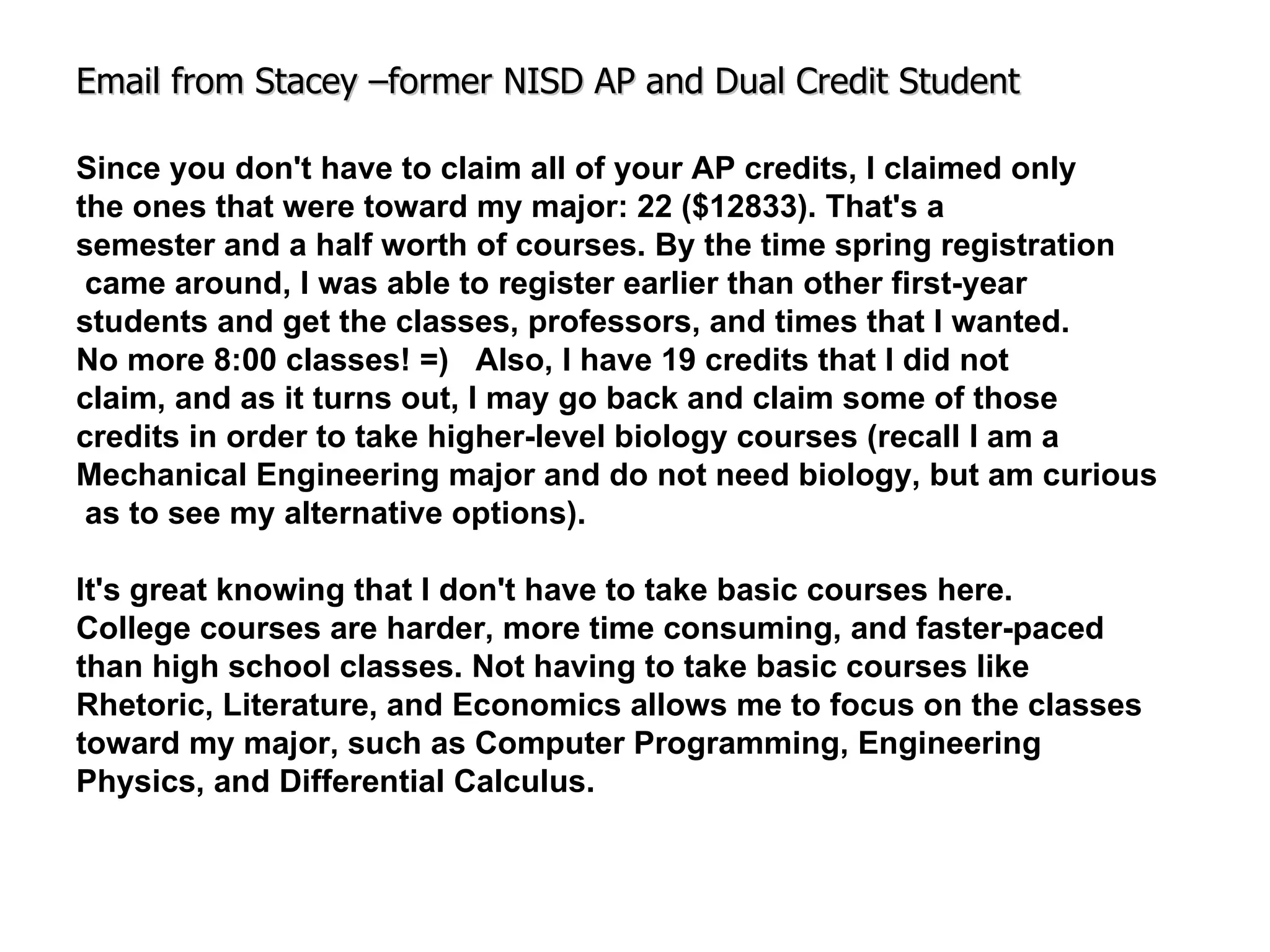 Email from Stacey –former NISD AP and Dual Credit Student Since you don't have to claim all of your AP credits, I claimed only the ones that were toward my major: 22 ($12833). That's a  semester and a half worth of courses. By the time spring registration came around, I was able to register earlier than other first-year  students and get the classes, professors, and times that I wanted.  No more 8:00 classes! =)  Also, I have 19 credits that I did not  claim, and as it turns out, I may go back and claim some of those  credits in order to take higher-level biology courses (recall I am a  Mechanical Engineering major and do not need biology, but am curious as to see my alternative options). It's great knowing that I don't have to take basic courses here. College courses are harder, more time consuming, and faster-paced  than high school classes. Not having to take basic courses like  Rhetoric, Literature, and Economics allows me to focus on the classes  toward my major, such as Computer   Programming, Engineering  Physics, and Differential Calculus. 
