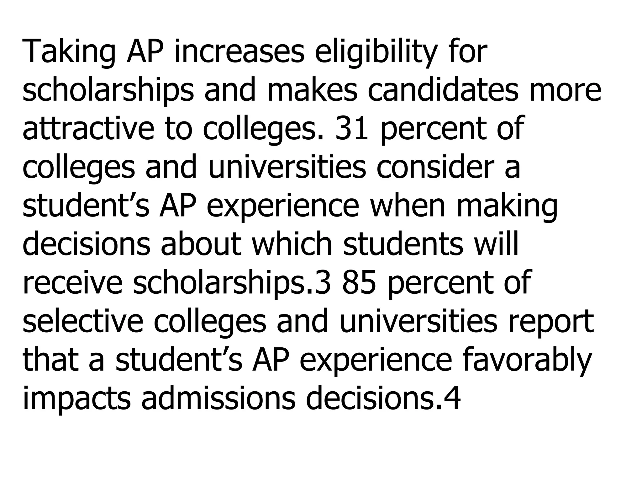 Taking AP increases eligibility for scholarships and makes candidates more attractive to colleges.   31 percent of colleges and universities consider a student’s AP experience when making decisions about which students will receive scholarships.3 85 percent of selective colleges and universities report that a student’s AP experience favorably impacts admissions decisions.4 