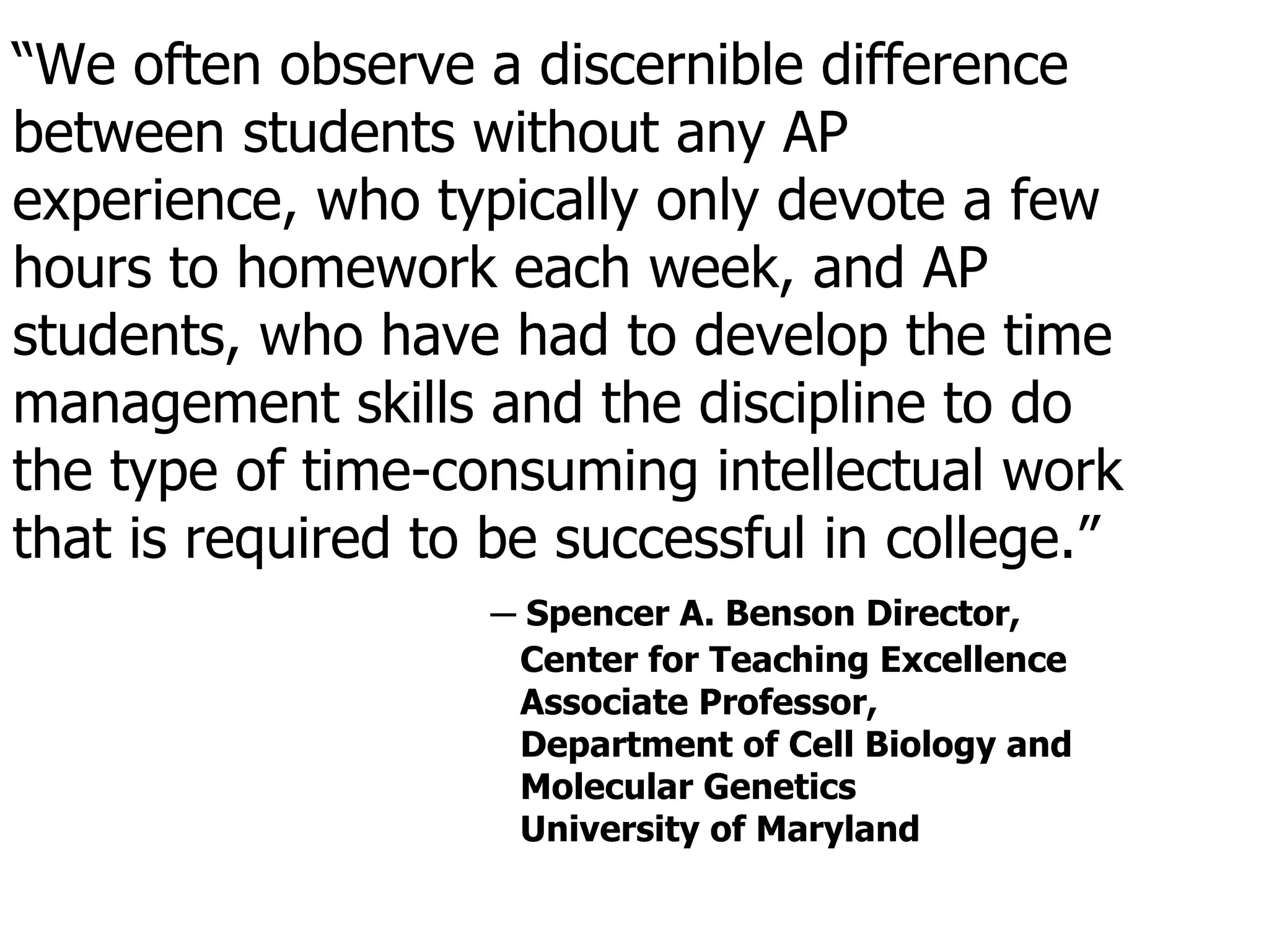 “ We often observe a discernible difference between students without any AP experience, who typically only devote a few hours to homework each week, and AP students, who have had to develop the time management skills and the discipline to do the type of time-consuming intellectual work that is required to be successful in college.” ─  Spencer A. Benson Director,  Center for Teaching Excellence Associate Professor,  Department of Cell Biology and  Molecular Genetics University of Maryland 