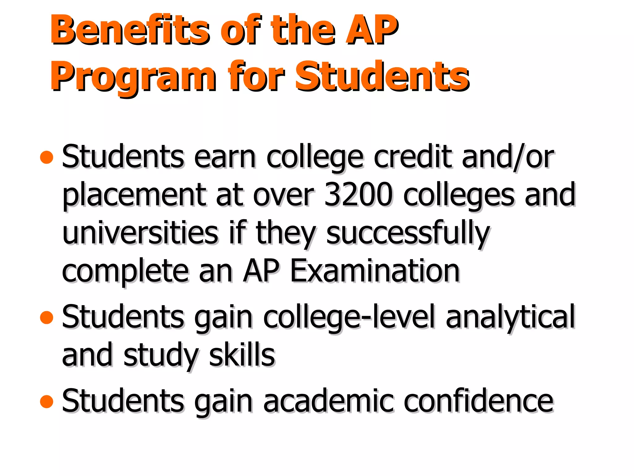 Benefits of the AP Program for Students Students earn college credit and/or placement at over 3200 colleges and universities if they successfully complete an AP Examination Students gain college-level analytical and study skills Students gain academic confidence 