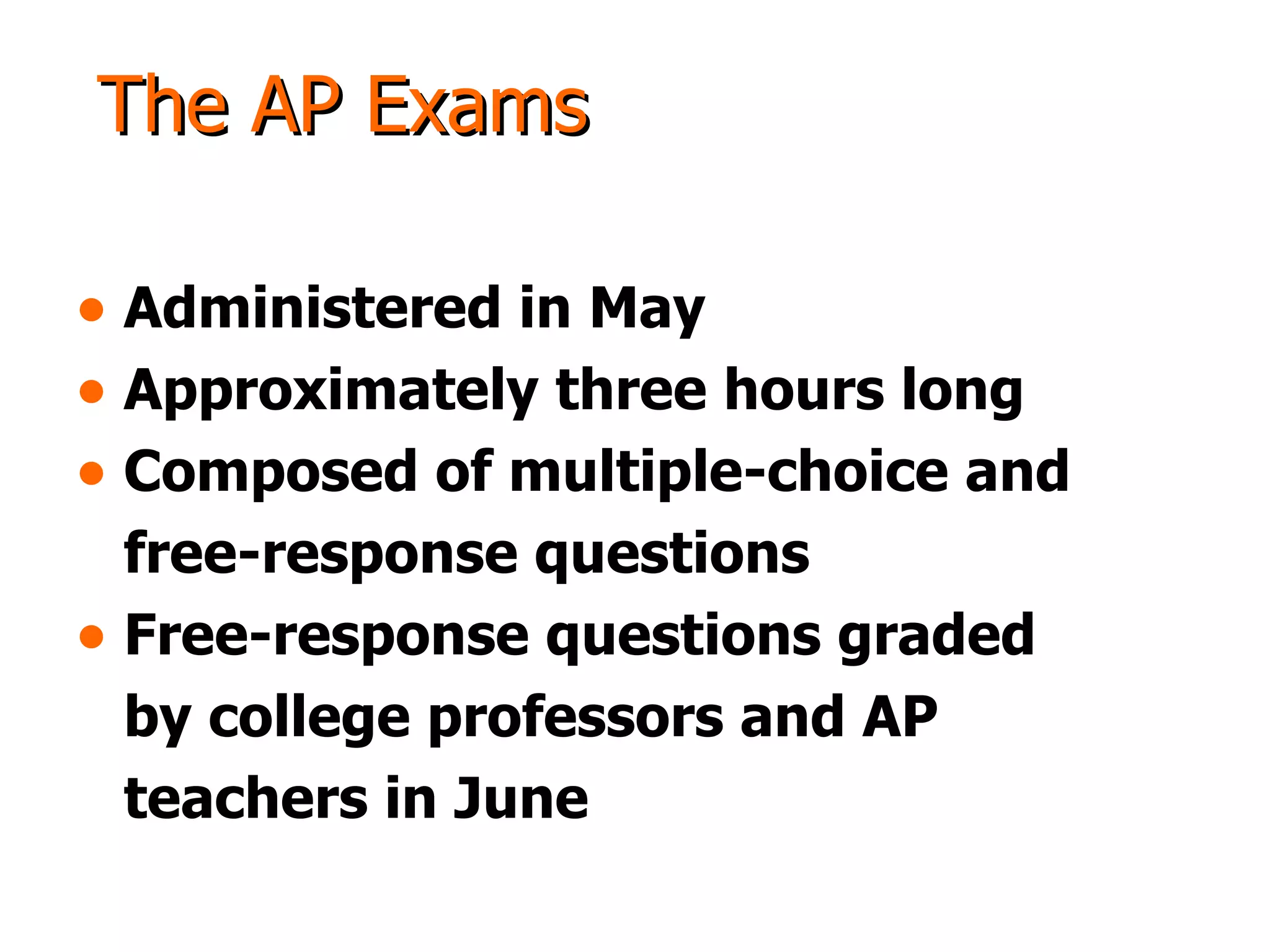 The AP Exams Administered in May Approximately three hours long Composed of multiple-choice and  free-response questions Free-response questions graded  by college professors and AP  teachers in June 