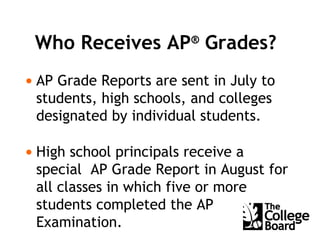 Who Receives AP ®  Grades? AP Grade Reports are sent in July to students, high schools, and colleges designated by individual students. High school principals receive a special  AP Grade Report in August for all classes in which five or more students completed the AP Examination.  