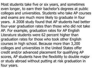 Most students take five or six years, and sometimes even longer, to earn their bachelor’s degrees at public colleges and universities. Students who take AP courses and exams are much more likely to graduate in four years.  A 2008 study found that AP students had better four-year graduation rates than those who did not take AP. For example, graduation rates for AP English Literature students were 62 percent higher than graduation rates for those who took other English courses in high school. Because more than 3,200 colleges and universities in the United States offer credit and/or advanced placement for qualifying AP scores, AP students have the flexibility to double major or study abroad without putting at risk graduation in four years. 
