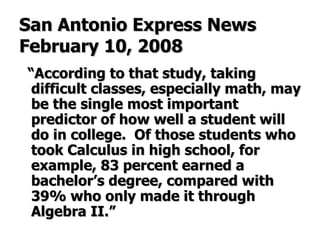San Antonio Express News February 10, 2008 “ According to that study, taking difficult classes, especially math, may be the single most important predictor of how well a student will do in college.  Of those students who took Calculus in high school, for example, 83 percent earned a bachelor’s degree, compared with 39% who only made it through Algebra II.” 