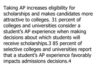 Taking AP increases eligibility for scholarships and makes candidates more attractive to colleges.   31 percent of colleges and universities consider a student’s AP experience when making decisions about which students will receive scholarships.3 85 percent of selective colleges and universities report that a student’s AP experience favorably impacts admissions decisions.4 