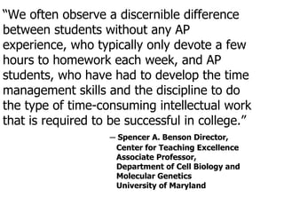 “ We often observe a discernible difference between students without any AP experience, who typically only devote a few hours to homework each week, and AP students, who have had to develop the time management skills and the discipline to do the type of time-consuming intellectual work that is required to be successful in college.” ─  Spencer A. Benson Director,  Center for Teaching Excellence Associate Professor,  Department of Cell Biology and  Molecular Genetics University of Maryland 