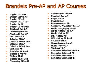 Brandeis Pre-AP and AP Courses English I Pre-AP English II Pre-AP  English III AP English III AP Dual English IV AP English IV AP Dual Algebra I Pre-AP Geometry Pre-AP Algebra II Pre-AP Pre Calculus H Calculus AB AP Calculus AB AP Dual Calculus BC AP  Calculus BC AP Dual Statistics AP Statistics AP Dual Biology I Pre-AP Biology II AP Biology II AP Dual Chemistry I Pre-AP Chemistry II Pre-AP Physics I Pre-AP Physics B AP Physics C AP Environmental AP Anatomy/Physiology Pre-AP World Geography Pre-AP World History Pre-AP World History AP U.S. History AP U.S. History AP Dual Government AP Macro Economics AP Music Theory AP Studio Art AP Computer Science I Pre-AP Computer Science I AP Computer Science II H Computer Science IS H 