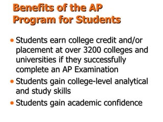 Benefits of the AP Program for Students Students earn college credit and/or placement at over 3200 colleges and universities if they successfully complete an AP Examination Students gain college-level analytical and study skills Students gain academic confidence 